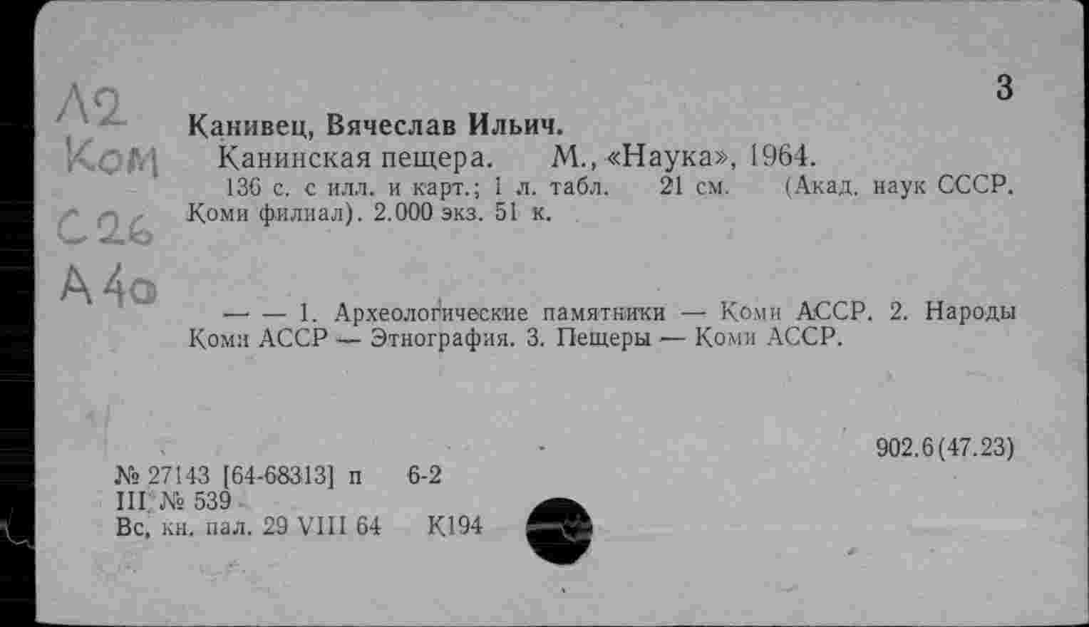 ﻿М Ком
CQ.&
з
Канивец, Вячеслав Ильич.
Канинская пещера. М., «Наука», 1964.
136 с. с илл. и карт.; 1 л. табл. 21 см. (Акад, наук СССР. Коми филиал). 2.000 экз. 51 к.
А4о
— — 1. Археологические памятники — Коми АССР. 2. Народы Коми АССР — Этнография. 3. Пещеры — Коми АССР.
№ 27143 [64-68313] п 6-2
III. № 539
Вс, кн. пал. 29 VIII 64 КД 94
902.6(47.23)